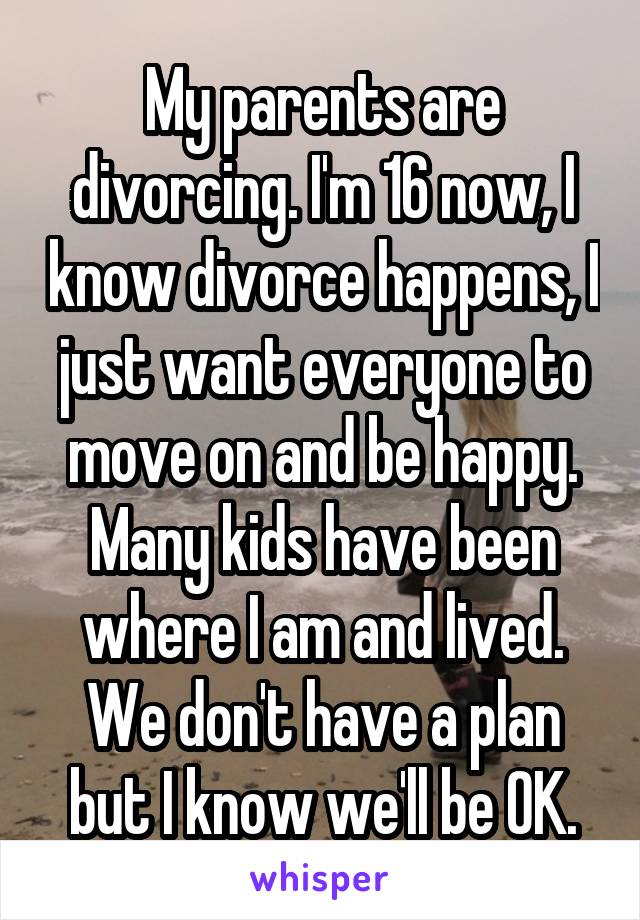 My parents are divorcing. I'm 16 now, I know divorce happens, I just want everyone to move on and be happy. Many kids have been where I am and lived. We don't have a plan but I know we'll be OK.