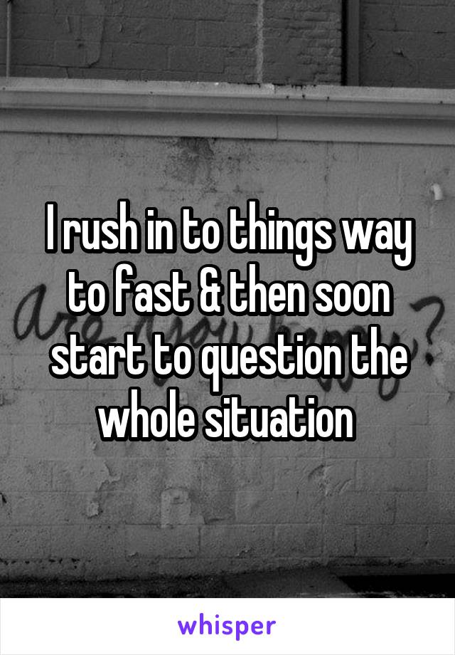 I rush in to things way to fast & then soon start to question the whole situation 