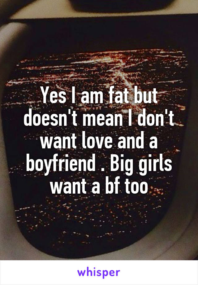 Yes I am fat but doesn't mean I don't want love and a boyfriend . Big girls want a bf too