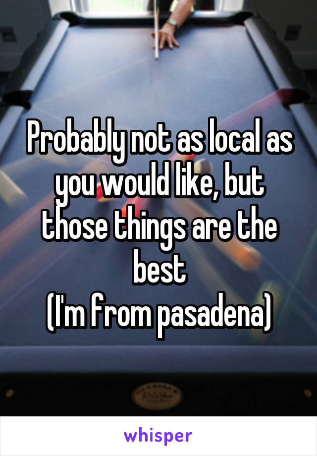 Probably not as local as you would like, but those things are the best
(I'm from pasadena)