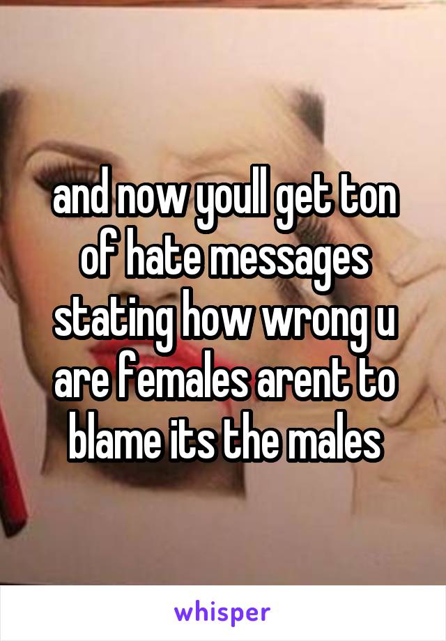 and now youll get ton of hate messages stating how wrong u are females arent to blame its the males