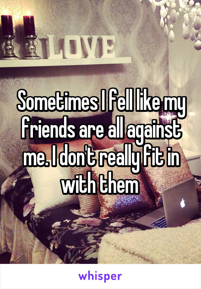 Sometimes I fell like my friends are all against me. I don't really fit in with them 