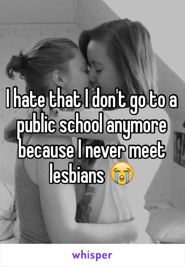 I hate that I don't go to a public school anymore because I never meet lesbians 😭