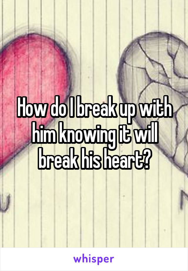 How do I break up with him knowing it will break his heart?