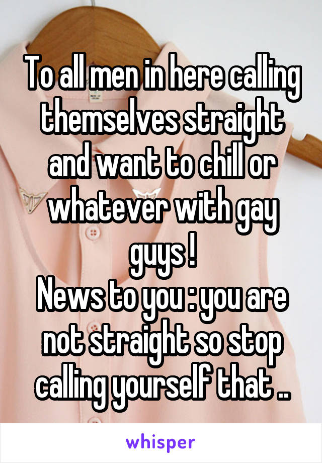 To all men in here calling themselves straight and want to chill or whatever with gay guys !
News to you : you are not straight so stop calling yourself that ..