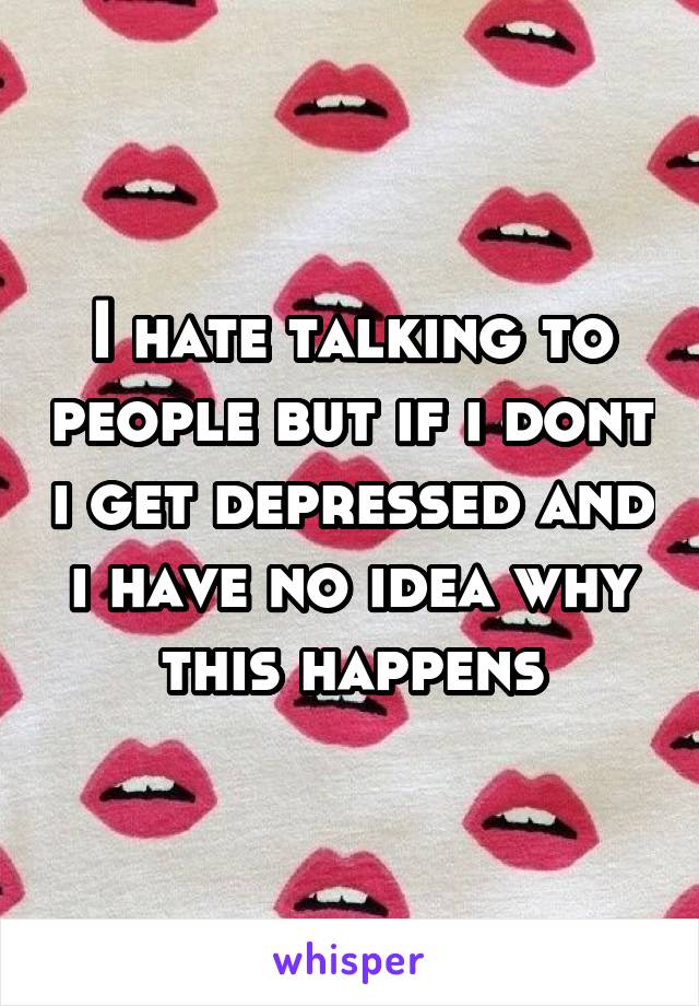 I hate talking to people but if i dont i get depressed and i have no idea why this happens