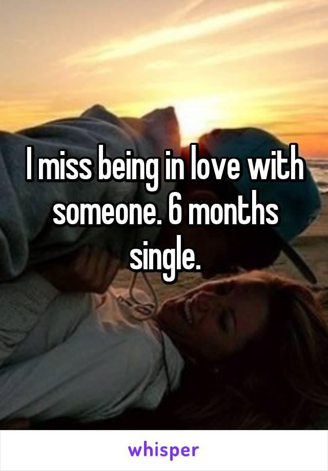 I miss being in love with someone. 6 months single.
