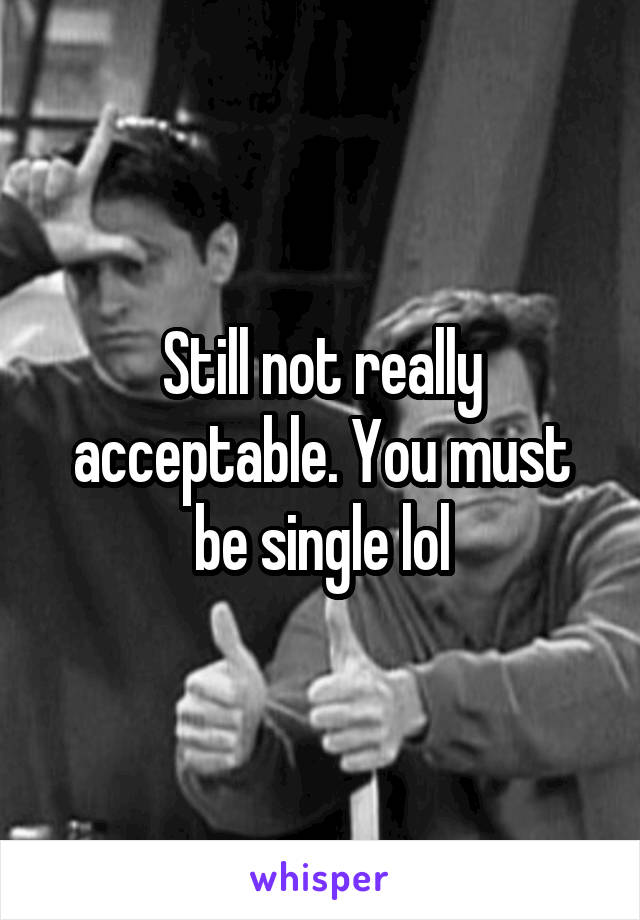 Still not really acceptable. You must be single lol