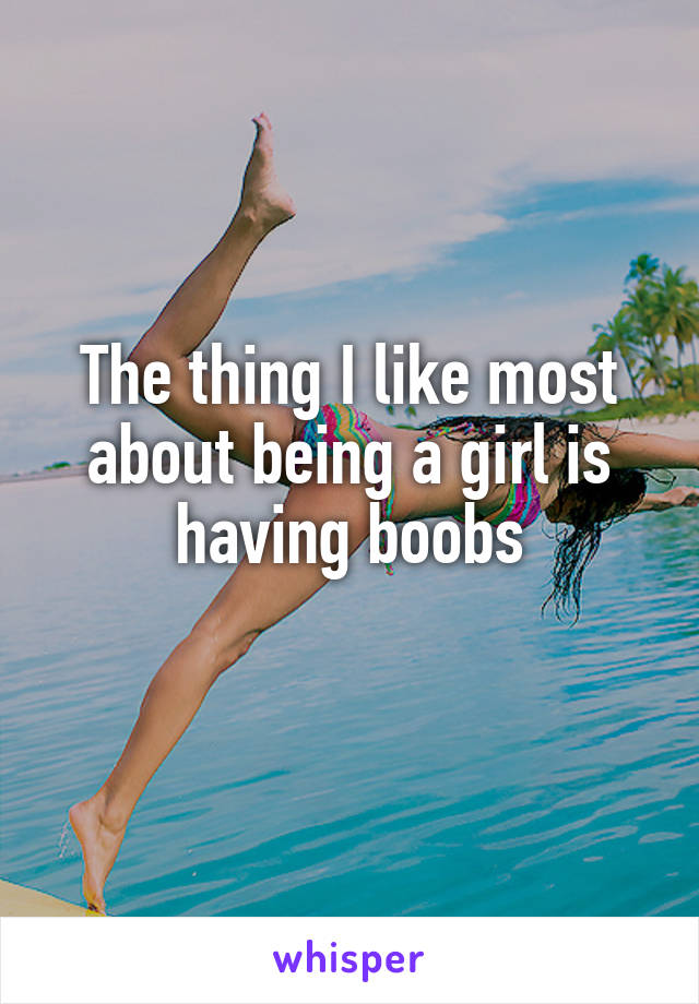 The thing I like most about being a girl is having boobs
