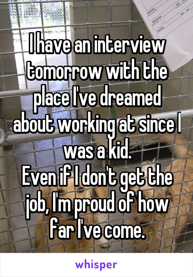 I have an interview tomorrow with the place I've dreamed about working at since I was a kid.
Even if I don't get the job, I'm proud of how far I've come.