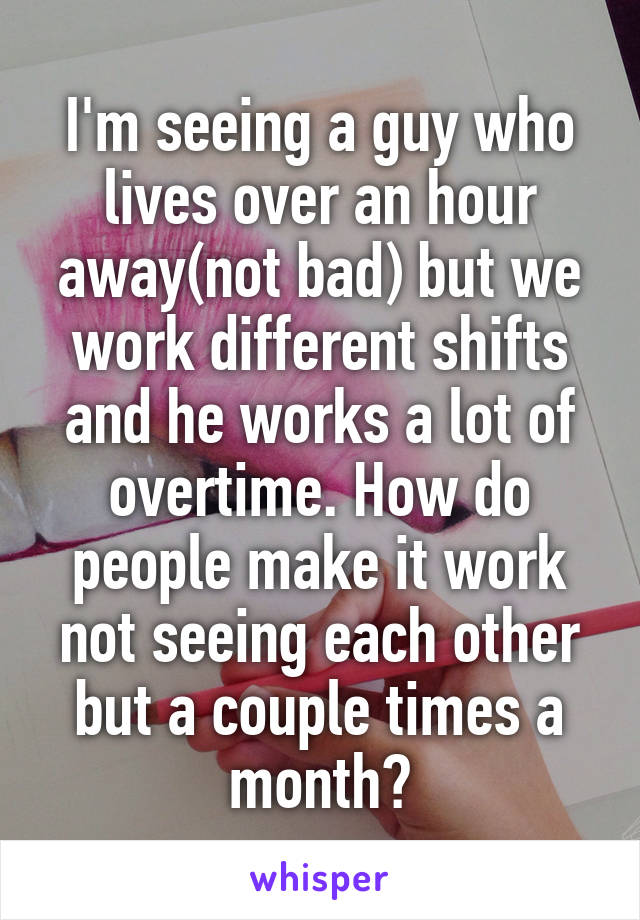 I'm seeing a guy who lives over an hour away(not bad) but we work different shifts and he works a lot of overtime. How do people make it work not seeing each other but a couple times a month?