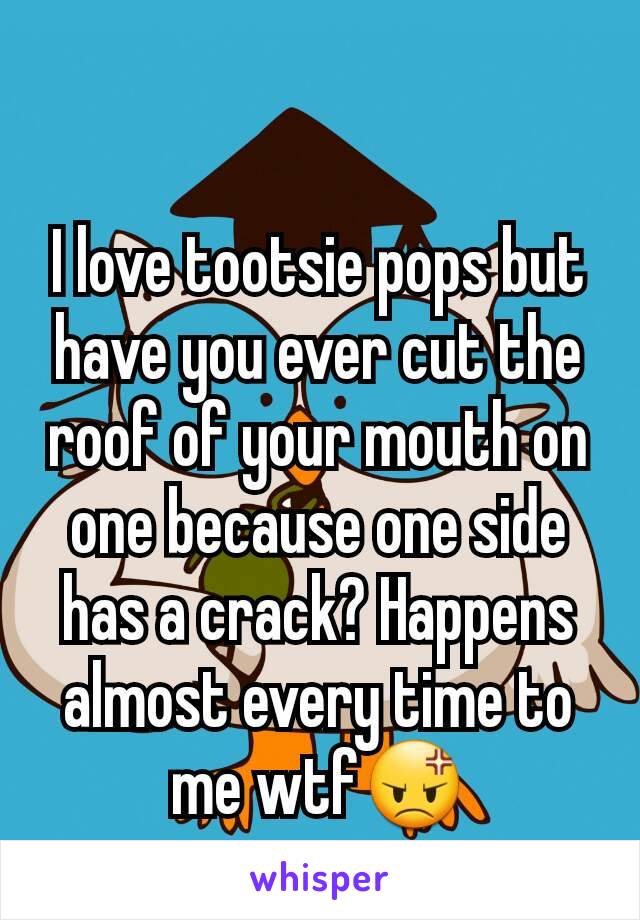 I love tootsie pops but have you ever cut the roof of your mouth on one because one side has a crack? Happens almost every time to me wtf😡