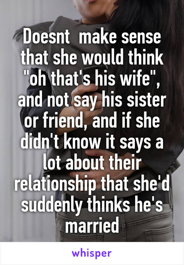 Doesnt  make sense that she would think "oh that's his wife", and not say his sister or friend, and if she didn't know it says a lot about their relationship that she'd suddenly thinks he's married