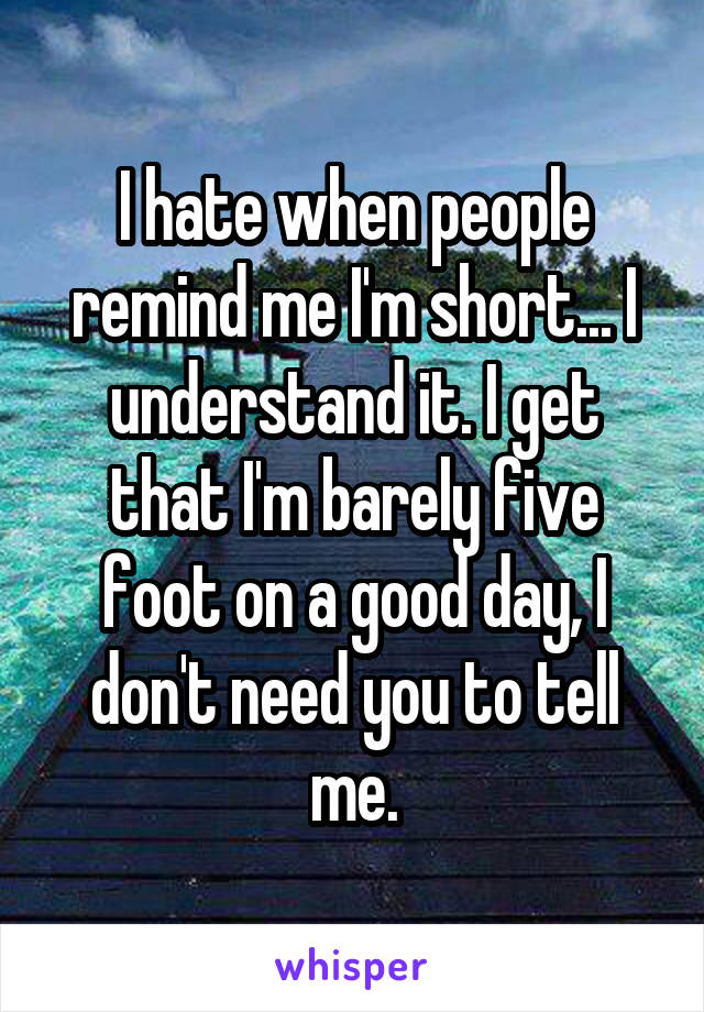 I hate when people remind me I'm short... I understand it. I get that I'm barely five foot on a good day, I don't need you to tell me.