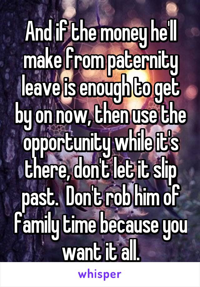 And if the money he'll make from paternity leave is enough to get by on now, then use the opportunity while it's there, don't let it slip past.  Don't rob him of family time because you want it all.