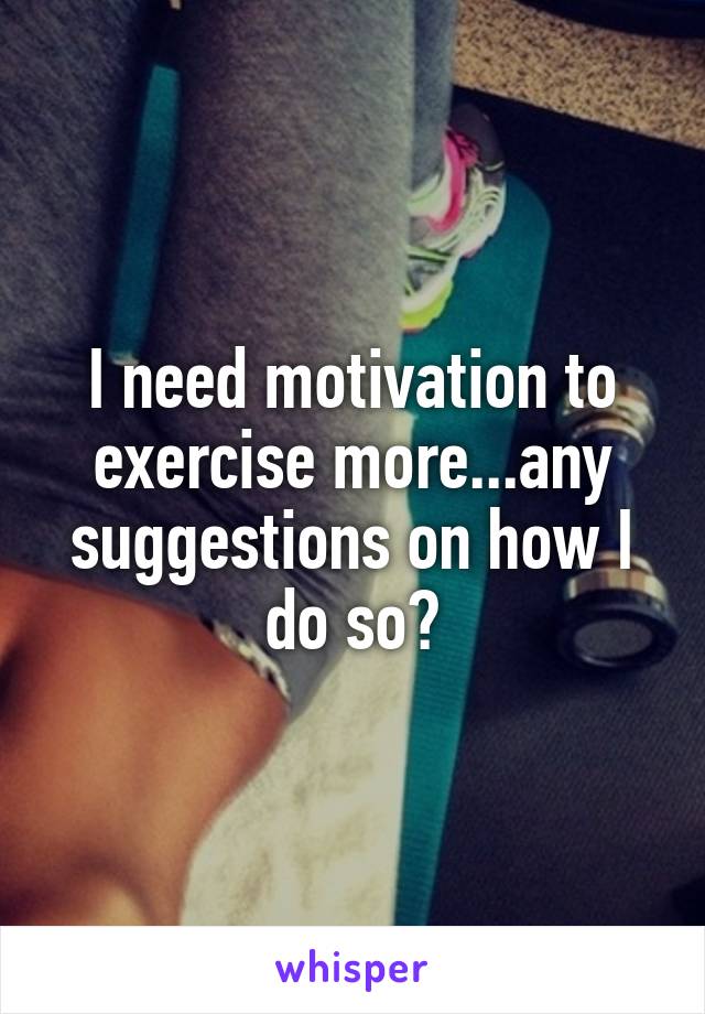 I need motivation to exercise more...any suggestions on how I do so?