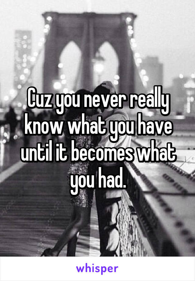 Cuz you never really know what you have until it becomes what you had.