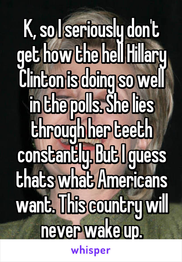 K, so I seriously don't get how the hell Hillary Clinton is doing so well in the polls. She lies through her teeth constantly. But I guess thats what Americans want. This country will never wake up.