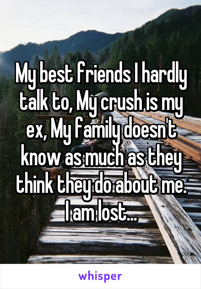 My best friends I hardly talk to, My crush is my ex, My family doesn't know as much as they think they do about me.
I am lost...