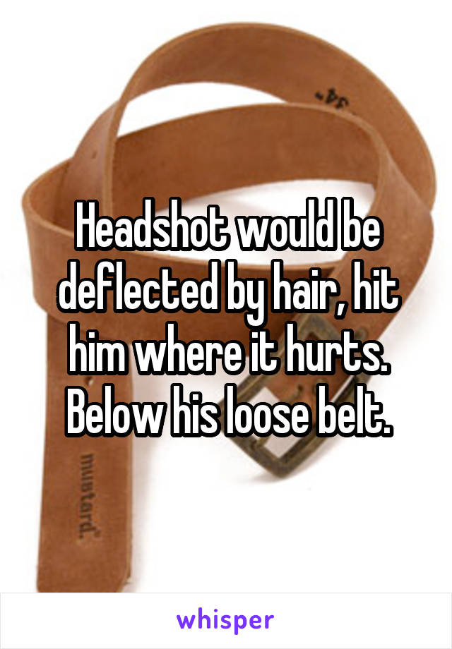 Headshot would be deflected by hair, hit him where it hurts. Below his loose belt.