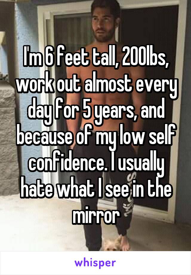 I'm 6 feet tall, 200lbs, work out almost every day for 5 years, and because of my low self confidence. I usually hate what I see in the mirror