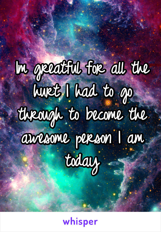 Im greatful for all the hurt I had to go through to become the awesome person I am today