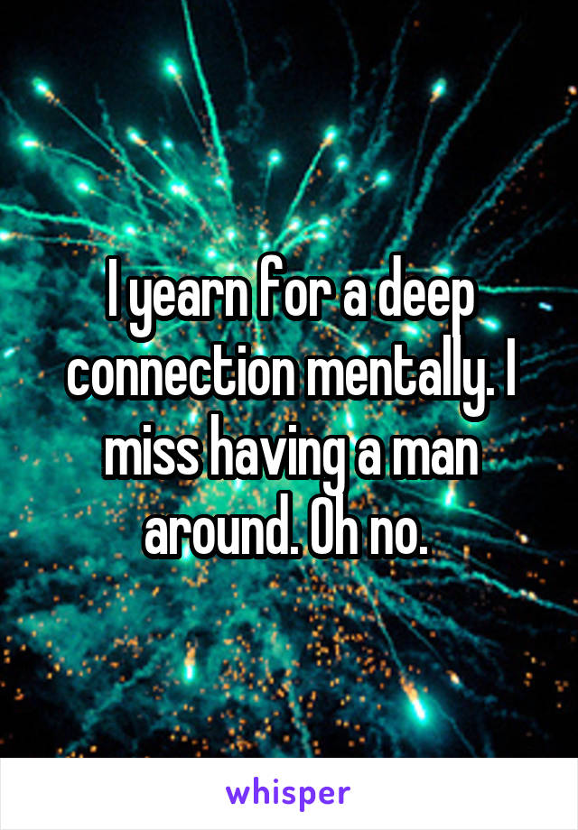 I yearn for a deep connection mentally. I miss having a man around. Oh no. 