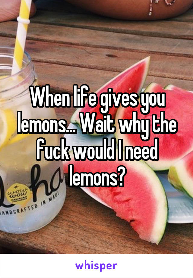 When life gives you lemons... Wait why the fuck would I need lemons?