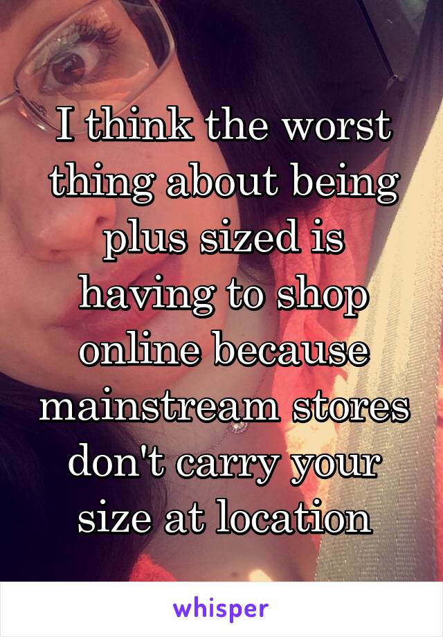 I think the worst thing about being plus sized is having to shop online because mainstream stores don't carry your size at location