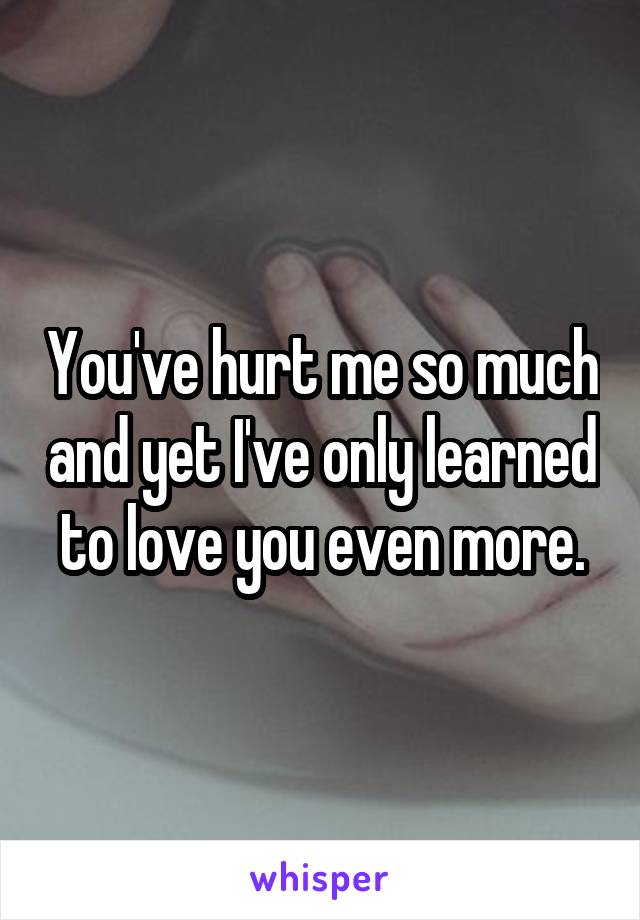 You've hurt me so much and yet I've only learned to love you even more.