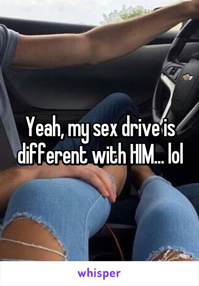 Yeah, my sex drive is different with HIM... lol