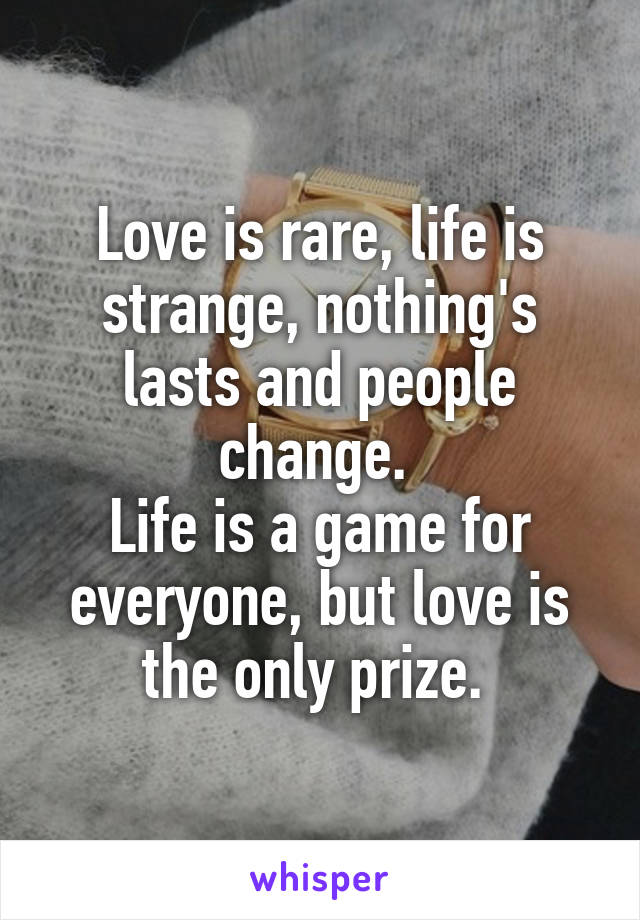 Love is rare, life is strange, nothing's lasts and people change. 
Life is a game for everyone, but love is the only prize. 