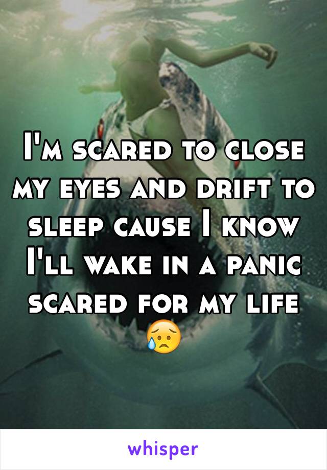 I'm scared to close my eyes and drift to sleep cause I know I'll wake in a panic scared for my life 😥 