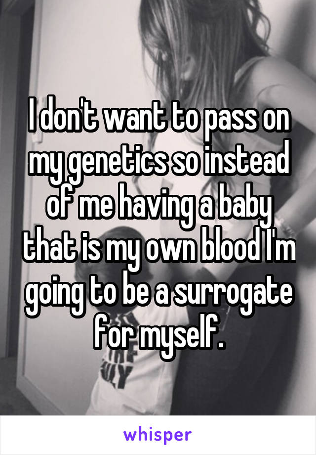 I don't want to pass on my genetics so instead of me having a baby that is my own blood I'm going to be a surrogate for myself.