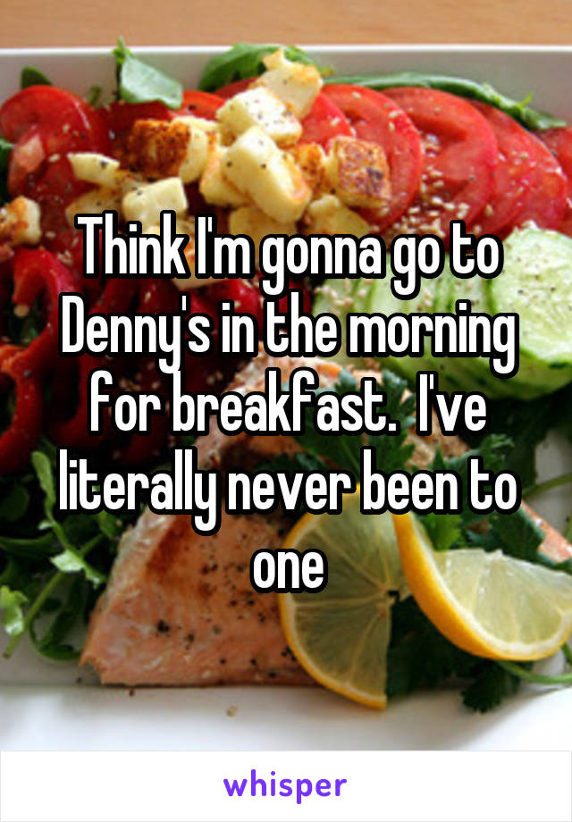 Think I'm gonna go to Denny's in the morning for breakfast.  I've literally never been to one