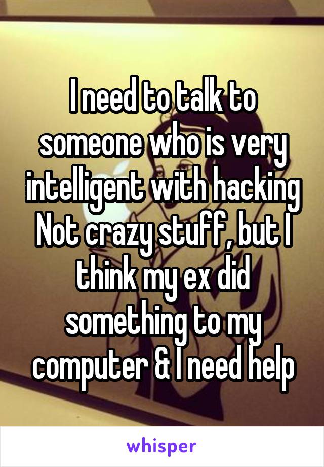 I need to talk to someone who is very intelligent with hacking
Not crazy stuff, but I think my ex did something to my computer & I need help