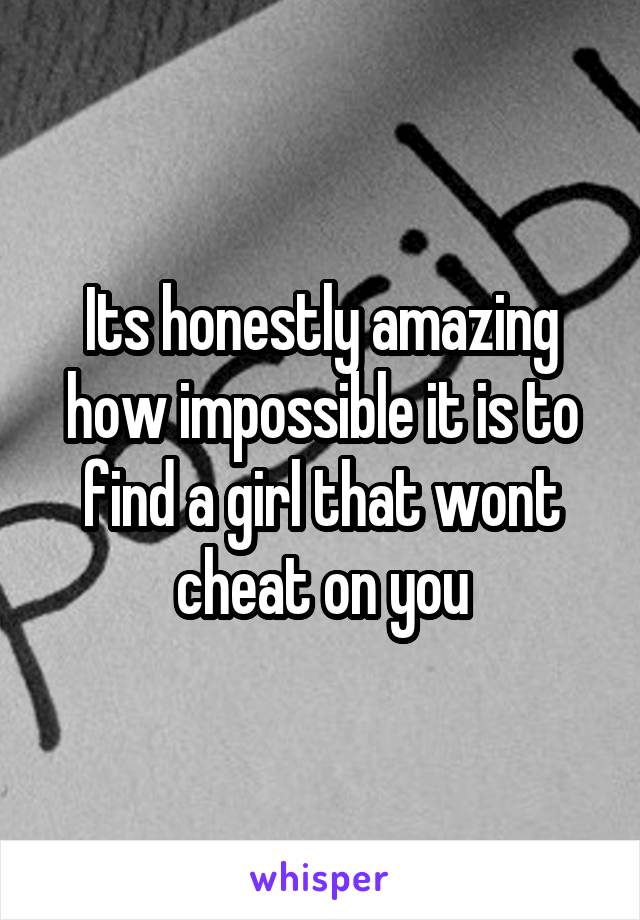 Its honestly amazing how impossible it is to find a girl that wont cheat on you