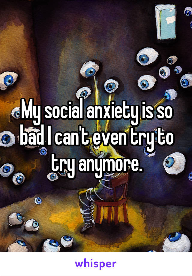 My social anxiety is so bad I can't even try to try anymore.