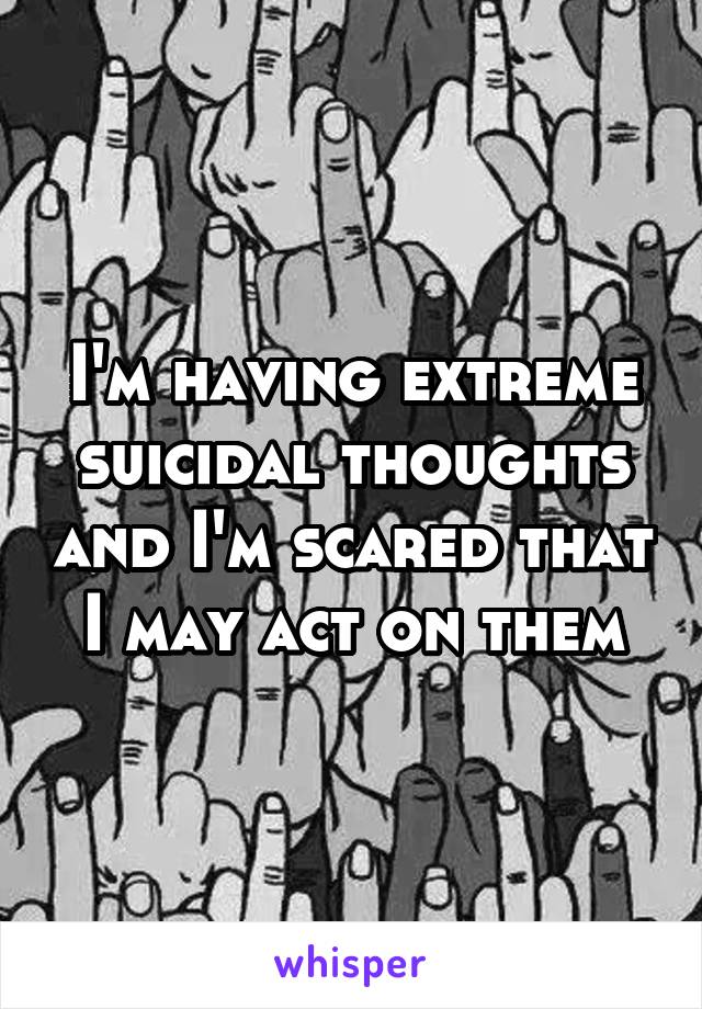 I'm having extreme suicidal thoughts and I'm scared that I may act on them