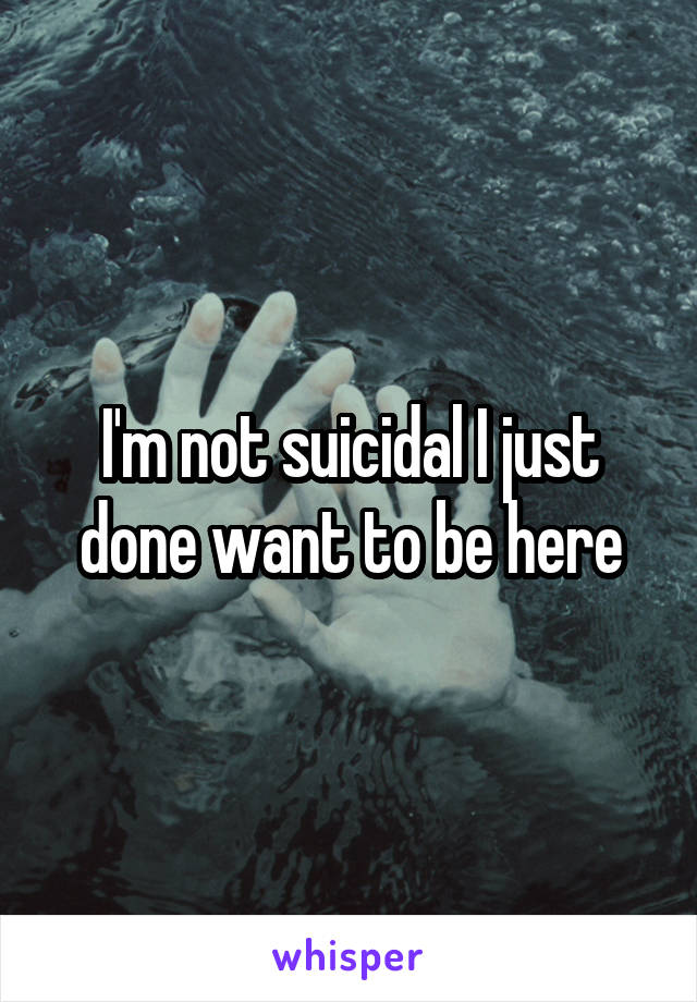 I'm not suicidal I just done want to be here