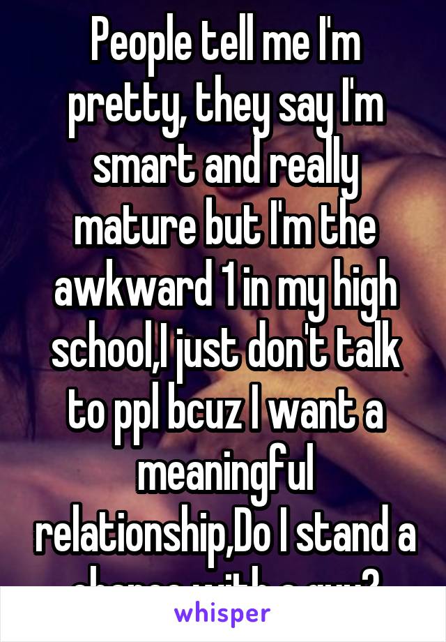 People tell me I'm pretty, they say I'm smart and really mature but I'm the awkward 1 in my high school,I just don't talk to ppl bcuz I want a meaningful relationship,Do I stand a chance with a guy?