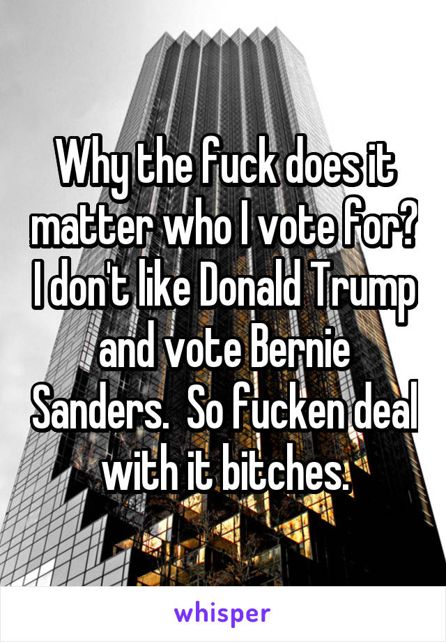 Why the fuck does it matter who I vote for? I don't like Donald Trump and vote Bernie Sanders.  So fucken deal with it bitches.