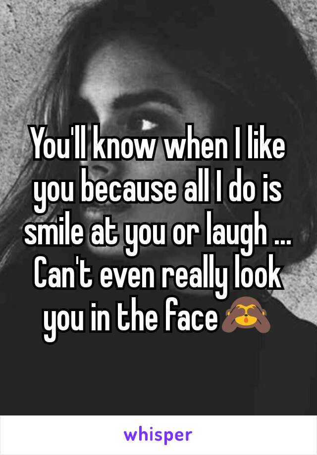 You'll know when I like you because all I do is smile at you or laugh ... Can't even really look you in the face🙈