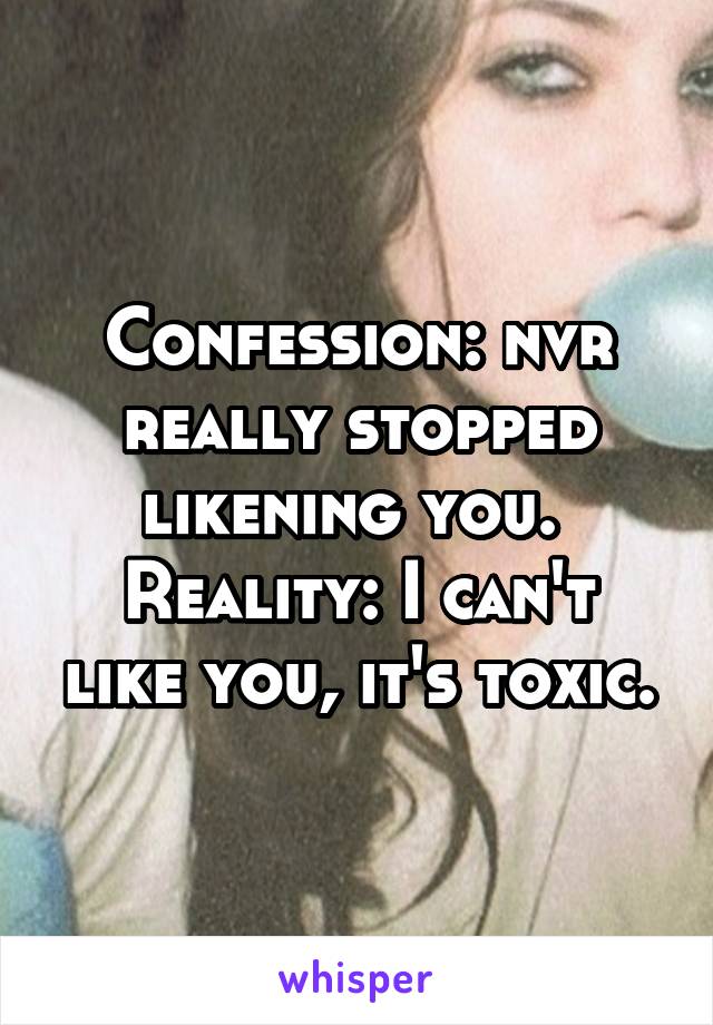 Confession: nvr really stopped likening you. 
Reality: I can't like you, it's toxic.