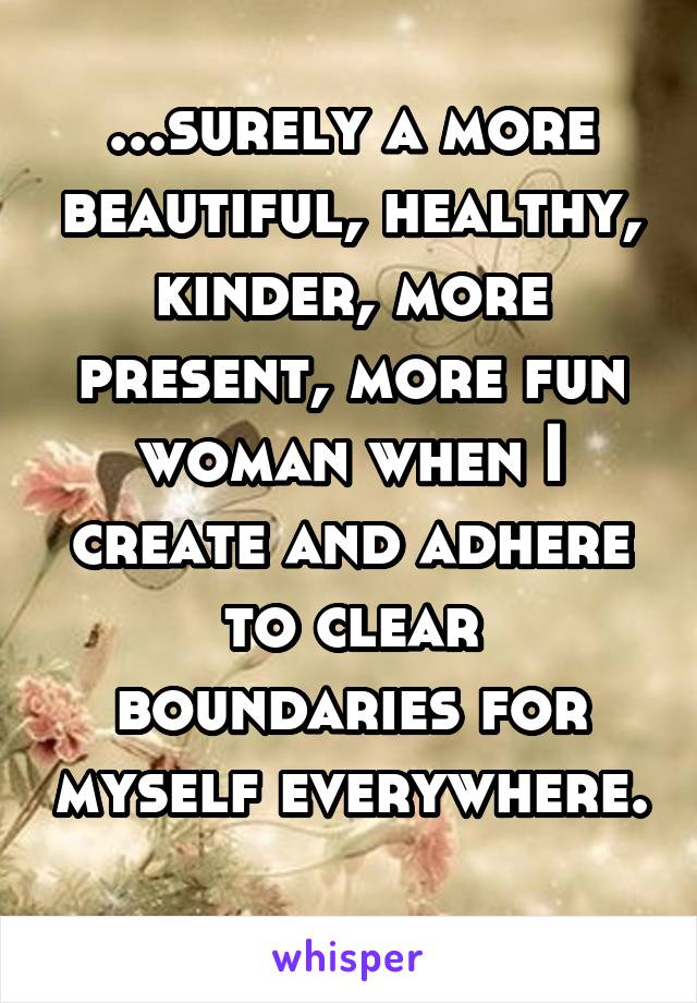 ...surely a more beautiful, healthy, kinder, more present, more fun woman when I create and adhere to clear boundaries for myself everywhere. 