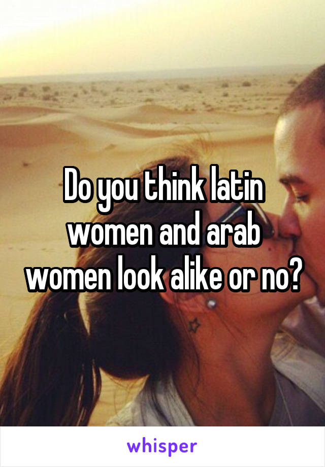 Do you think latin women and arab women look alike or no?