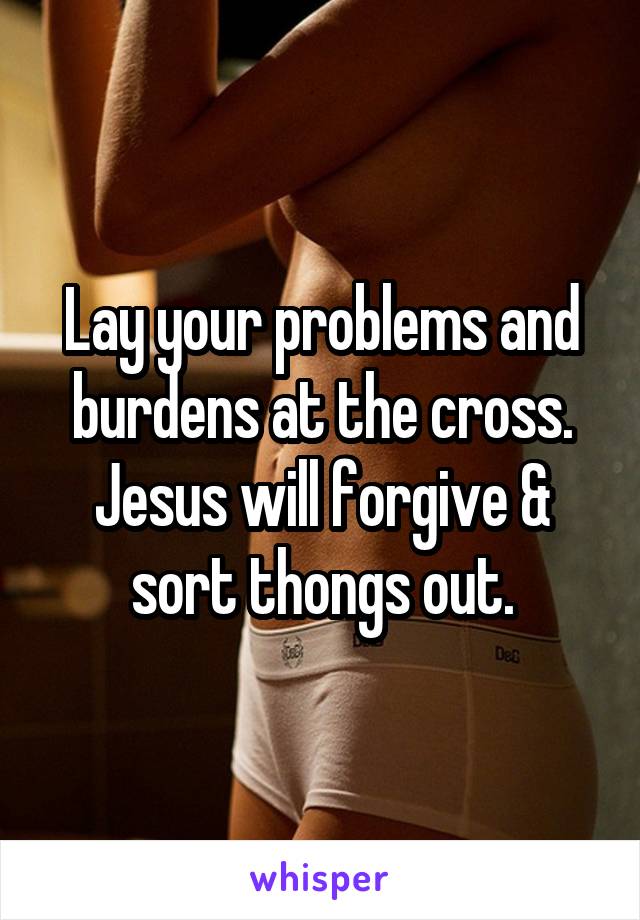 Lay your problems and burdens at the cross. Jesus will forgive & sort thongs out.