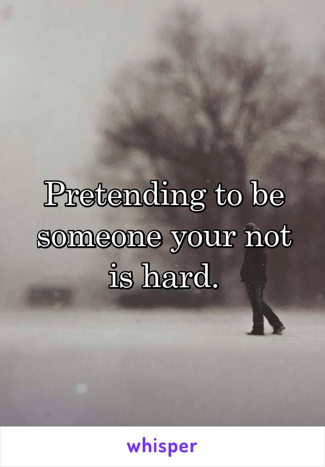 Pretending to be someone your not is hard.