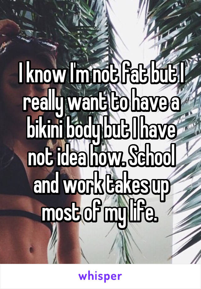 I know I'm not fat but I really want to have a bikini body but I have not idea how. School and work takes up most of my life. 