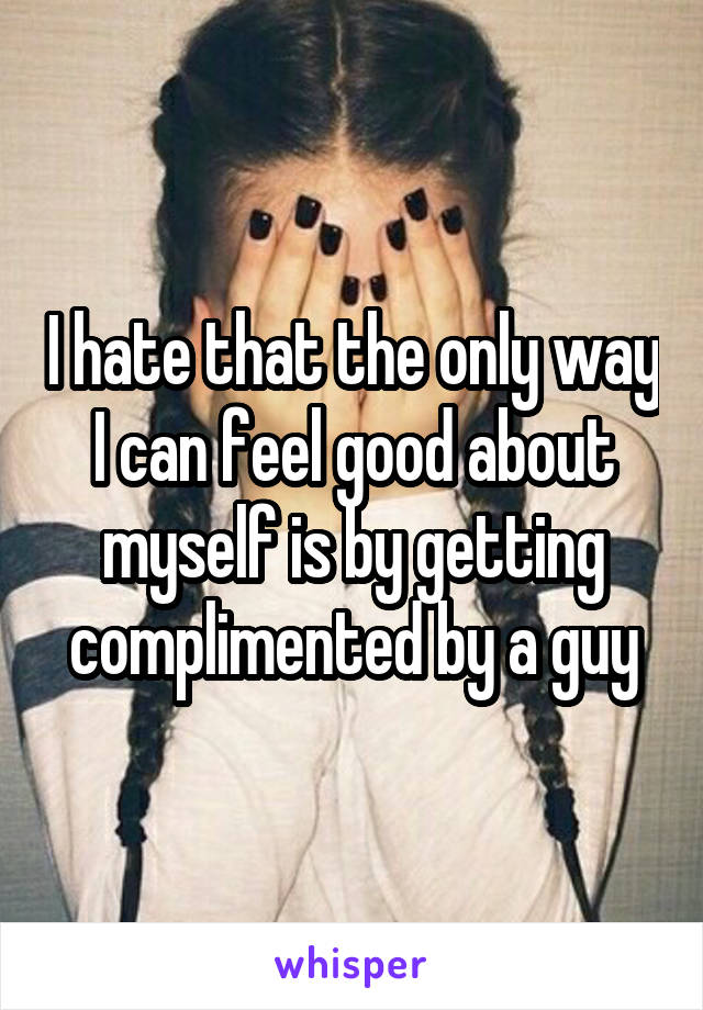 I hate that the only way I can feel good about myself is by getting complimented by a guy